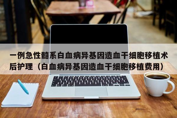 一例急性髓系白血病异基因造血干细胞移植术后护理（白血病异基因造血干细胞移植费用）