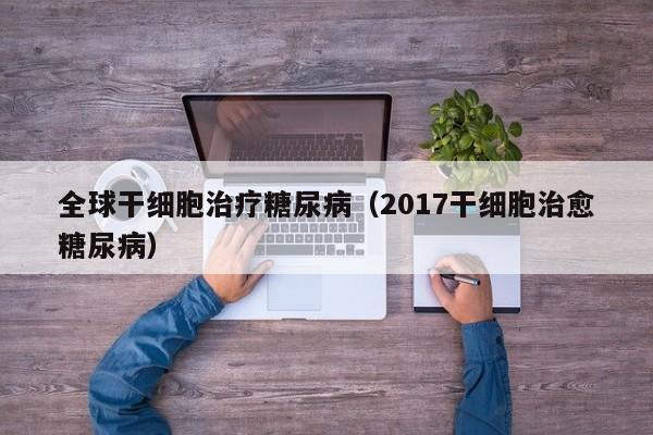 全球干细胞治疗糖尿病（2017干细胞治愈糖尿病）