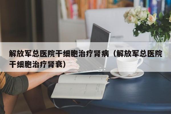 解放军总医院干细胞治疗肾病（解放军总医院干细胞治疗肾衰）