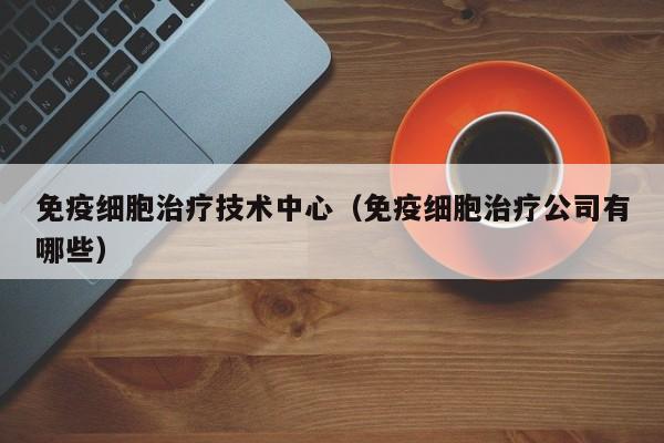 免疫细胞治疗技术中心（免疫细胞治疗公司有哪些）