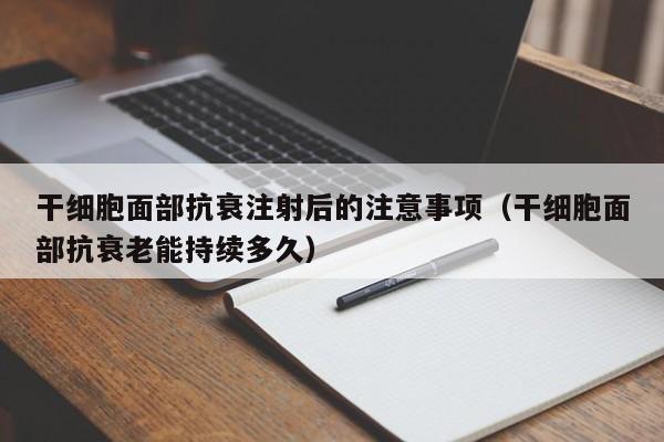 干细胞面部抗衰注射后的注意事项（干细胞面部抗衰老能持续多久）