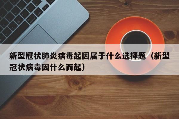 新型冠状肺炎病毒起因属于什么选择题（新型冠状病毒因什么而起）