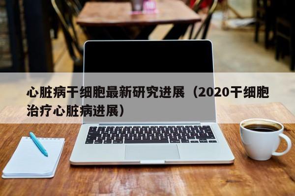 心脏病干细胞最新研究进展（2020干细胞治疗心脏病进展）