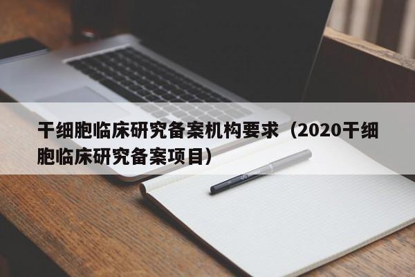 干细胞临床研究备案机构要求（2020干细胞临床研究备案项目）