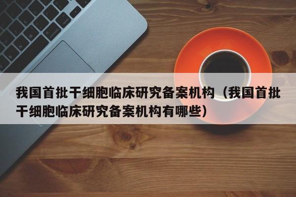 我国首批干细胞临床研究备案机构（我国首批干细胞临床研究备案机构有哪些）