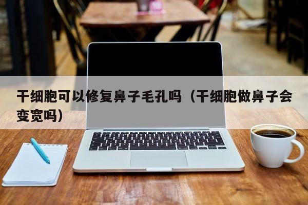 干细胞可以修复鼻子毛孔吗（干细胞做鼻子会变宽吗）