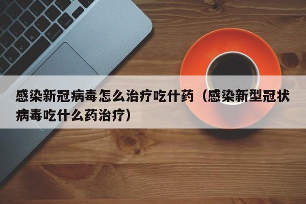 感染新冠病毒怎么治疗吃什药（感染新型冠状病毒吃什么药治疗）