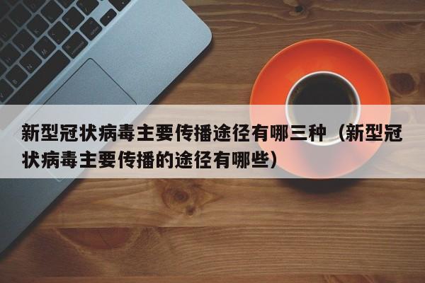 新型冠状病毒主要传播途径有哪三种（新型冠状病毒主要传播的途径有哪些）