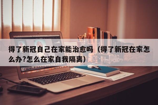 得了新冠自己在家能治愈吗（得了新冠在家怎么办?怎么在家自我隔离）