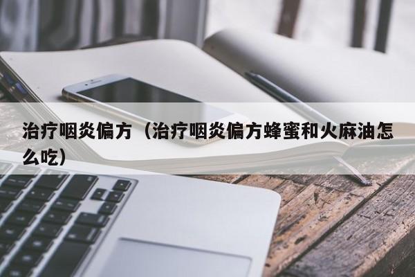 治疗咽炎偏方（治疗咽炎偏方蜂蜜和火麻油怎么吃）