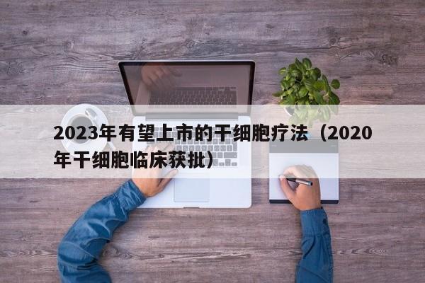 2023年有望上市的干细胞疗法（2020年干细胞临床获批）