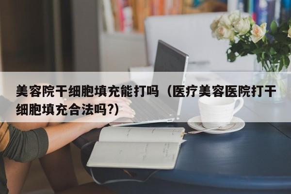 美容院干细胞填充能打吗（医疗美容医院打干细胞填充合法吗?）