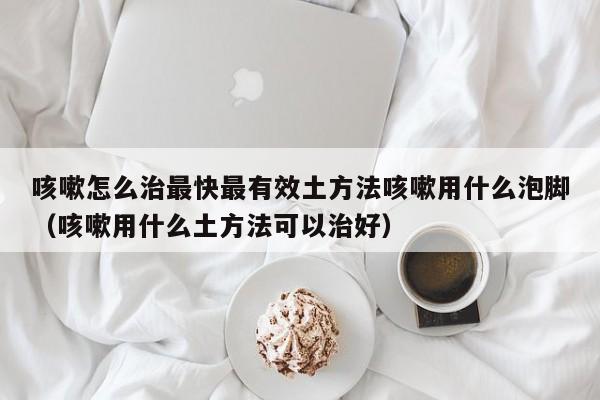 咳嗽怎么治最快最有效土方法咳嗽用什么泡脚（咳嗽用什么土方法可以治好）