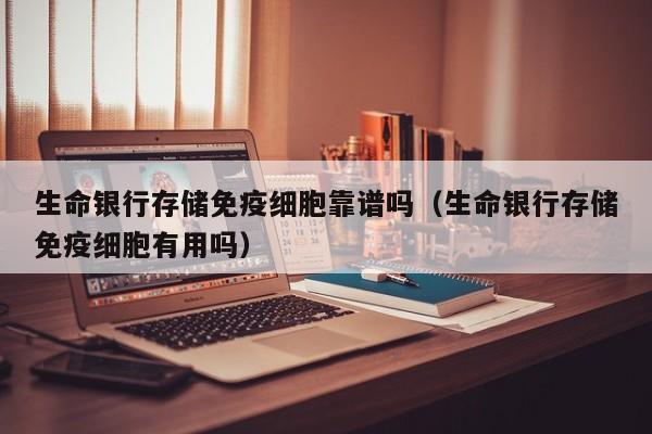 生命银行存储免疫细胞靠谱吗（生命银行存储免疫细胞有用吗）