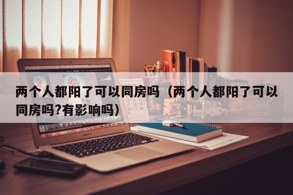 两个人都阳了可以同房吗（两个人都阳了可以同房吗?有影响吗）