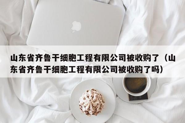 山东省齐鲁干细胞工程有限公司被收购了（山东省齐鲁干细胞工程有限公司被收购了吗）