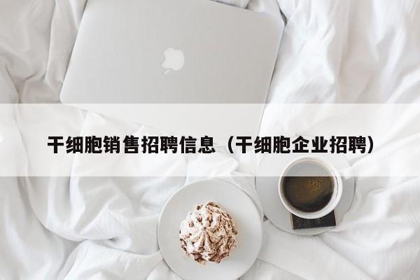 干细胞销售招聘信息（干细胞企业招聘）