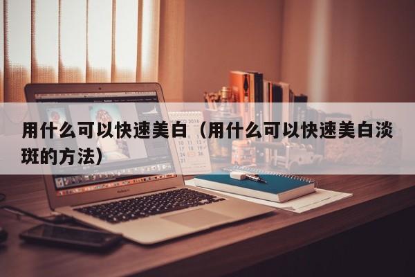 用什么可以快速美白（用什么可以快速美白淡斑的方法）