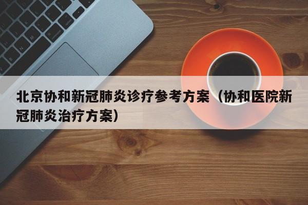 北京协和新冠肺炎诊疗参考方案（协和医院新冠肺炎治疗方案）