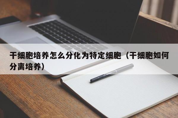 干细胞培养怎么分化为特定细胞（干细胞如何分离培养）