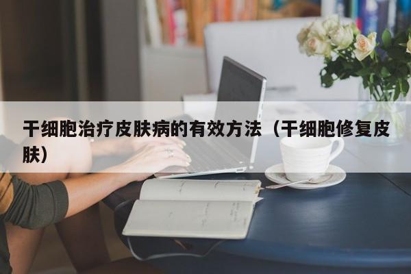 干细胞治疗皮肤病的有效方法（干细胞修复皮肤）