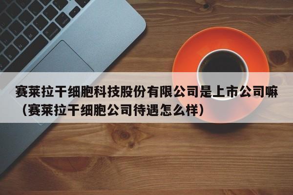 赛莱拉干细胞科技股份有限公司是上市公司嘛（赛莱拉干细胞公司待遇怎么样）