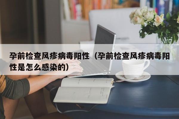 孕前检查风疹病毒阳性（孕前检查风疹病毒阳性是怎么感染的）