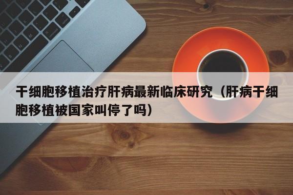 干细胞移植治疗肝病最新临床研究（肝病干细胞移植被国家叫停了吗）