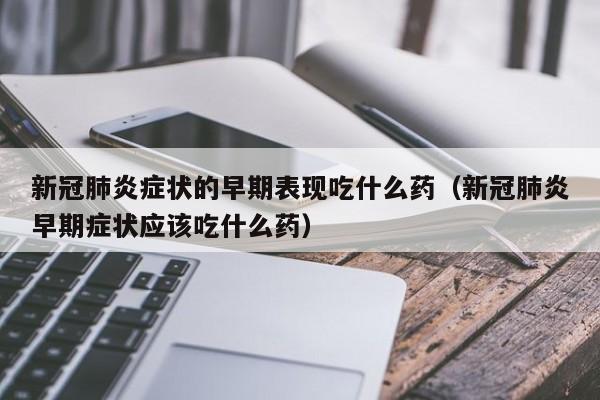 新冠肺炎症状的早期表现吃什么药（新冠肺炎早期症状应该吃什么药）