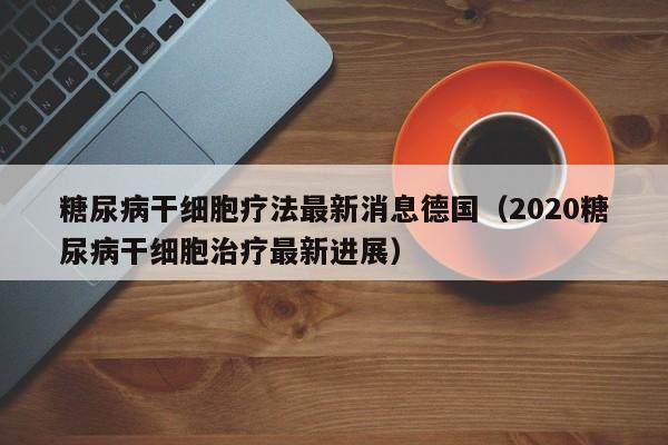 糖尿病干细胞疗法最新消息德国（2020糖尿病干细胞治疗最新进展）