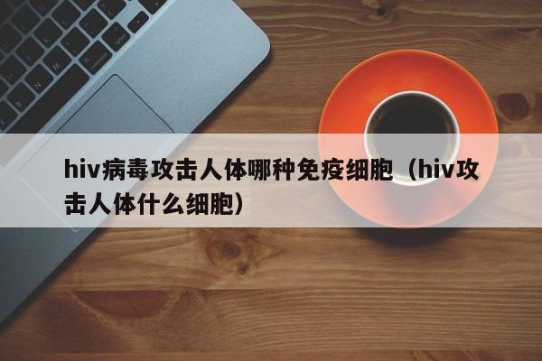 hiv病毒攻击人体哪种免疫细胞（hiv攻击人体什么细胞）