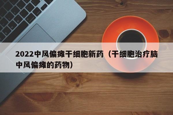 2022中风偏瘫干细胞新药（干细胞治疗脑中风偏瘫的药物）