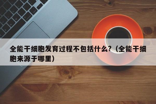 全能干细胞发育过程不包括什么?（全能干细胞来源于哪里）