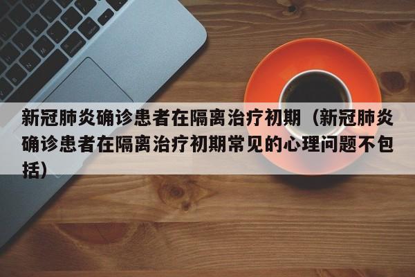 新冠肺炎确诊患者在隔离治疗初期（新冠肺炎确诊患者在隔离治疗初期常见的心理问题不包括）