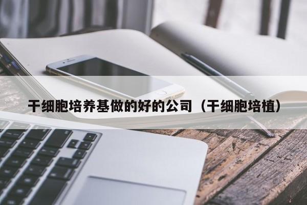 干细胞培养基做的好的公司（干细胞培植）