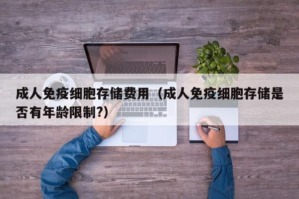 成人免疫细胞存储费用（成人免疫细胞存储是否有年龄限制?）