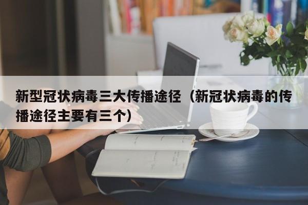 新型冠状病毒三大传播途径（新冠状病毒的传播途径主要有三个）