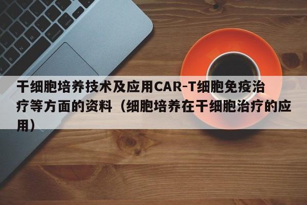 干细胞培养技术及应用CAR-T细胞免疫治疗等方面的资料（细胞培养在干细胞治疗的应用）