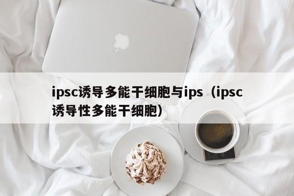 ipsc诱导多能干细胞与ips（ipsc诱导性多能干细胞）