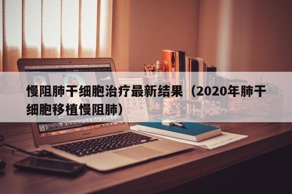 慢阻肺干细胞治疗最新结果（2020年肺干细胞移植慢阻肺）