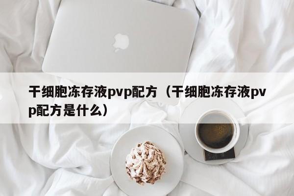 干细胞冻存液pvp配方（干细胞冻存液pvp配方是什么）