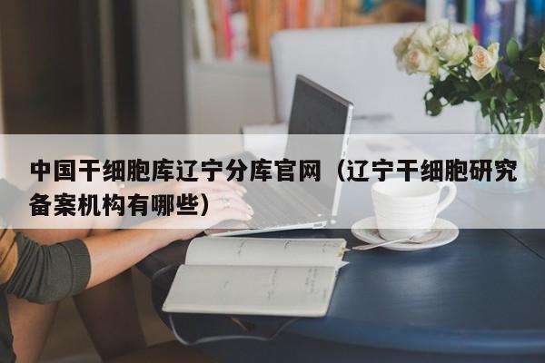 中国干细胞库辽宁分库官网（辽宁干细胞研究备案机构有哪些）