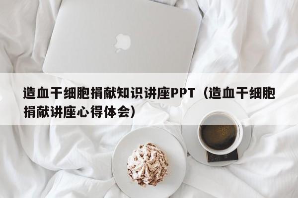 造血干细胞捐献知识讲座PPT（造血干细胞捐献讲座心得体会）