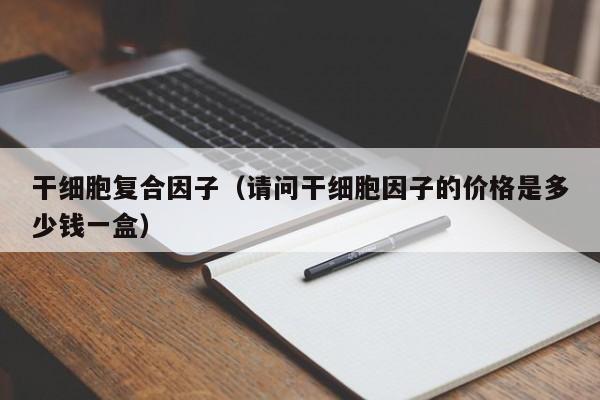 干细胞复合因子（请问干细胞因子的价格是多少钱一盒）