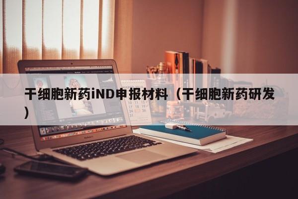 干细胞新药iND申报材料（干细胞新药研发）