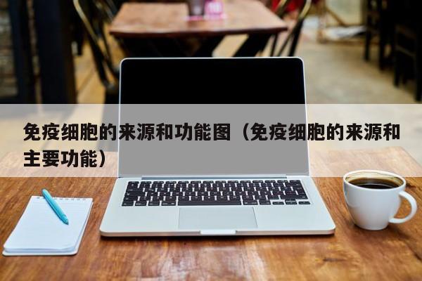 免疫细胞的来源和功能图（免疫细胞的来源和主要功能）