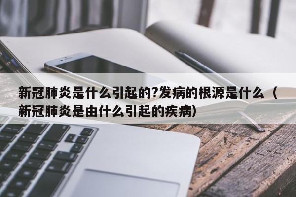 新冠肺炎是什么引起的?发病的根源是什么（新冠肺炎是由什么引起的疾病）