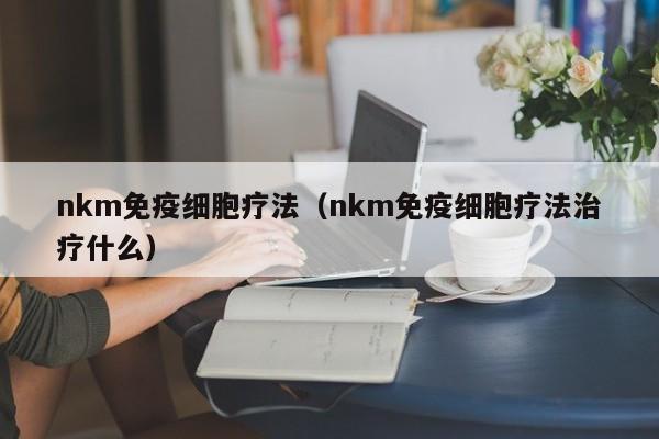 nkm免疫细胞疗法（nkm免疫细胞疗法治疗什么）