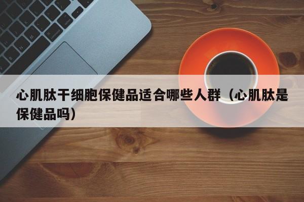 心肌肽干细胞保健品适合哪些人群（心肌肽是保健品吗）