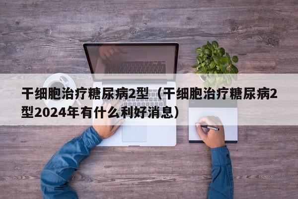 干细胞治疗糖尿病2型（干细胞治疗糖尿病2型2024年有什么利好消息）